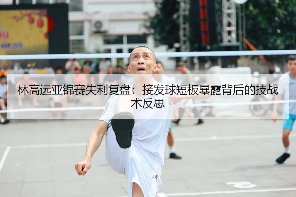 林高远亚锦赛失利复盘：接发球短板暴露背后的技战术反思
