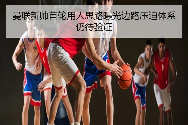 曼联新帅首轮用人思路曝光边路压迫体系仍待验证