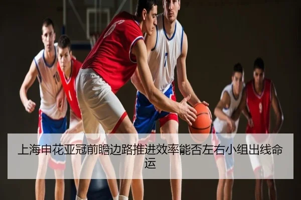 上海申花亚冠前瞻边路推进效率能否左右小组出线命运