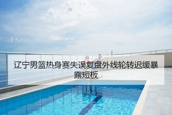 辽宁男篮热身赛失误复盘外线轮转迟缓暴露短板